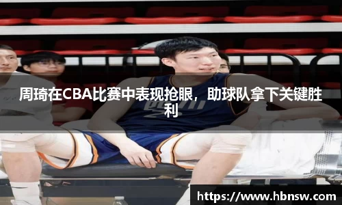 周琦在CBA比赛中表现抢眼，助球队拿下关键胜利